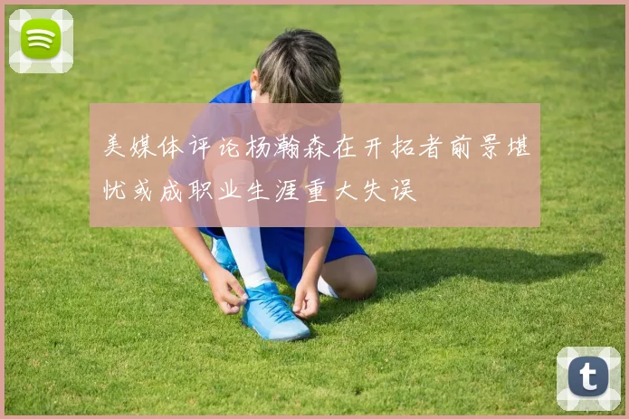 美媒体评论杨瀚森在开拓者前景堪忧或成职业生涯重大失误