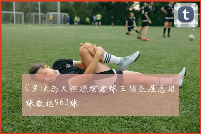 C罗状态火热连续进球三场生涯总进球数达963球