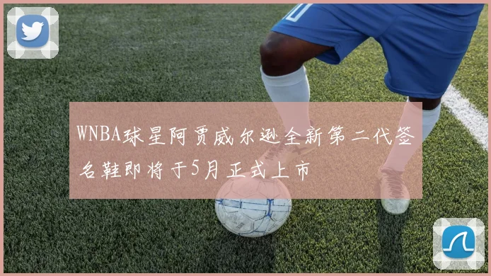 WNBA球星阿贾威尔逊全新第二代签名鞋即将于5月正式上市