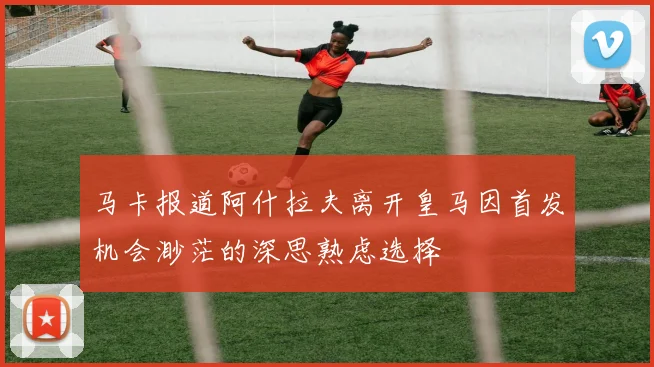 马卡报道阿什拉夫离开皇马因首发机会渺茫的深思熟虑选择