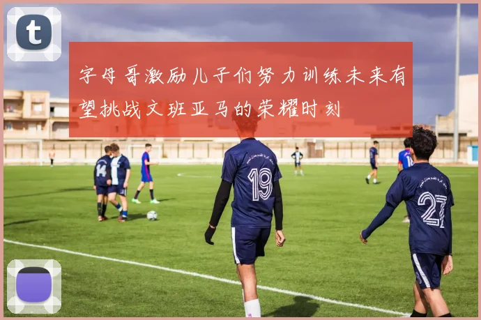 字母哥激励儿子们努力训练未来有望挑战文班亚马的荣耀时刻