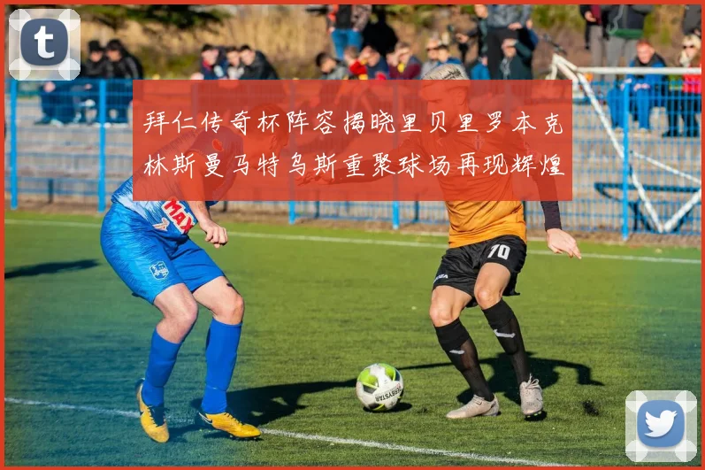拜仁传奇杯阵容揭晓里贝里罗本克林斯曼马特乌斯重聚球场再现辉煌