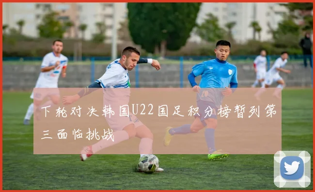 下轮对决韩国U22国足积分榜暂列第三面临挑战