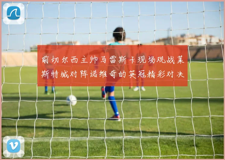 前切尔西主帅马雷斯卡现场观战莱斯特城对阵诺维奇的英冠精彩对决