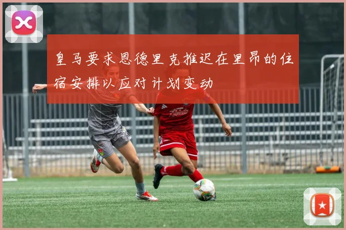 皇马要求恩德里克推迟在里昂的住宿安排以应对计划变动