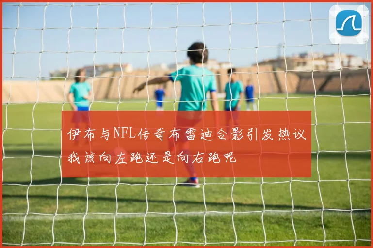 伊布与NFL传奇布雷迪合影引发热议我该向左跑还是向右跑呢