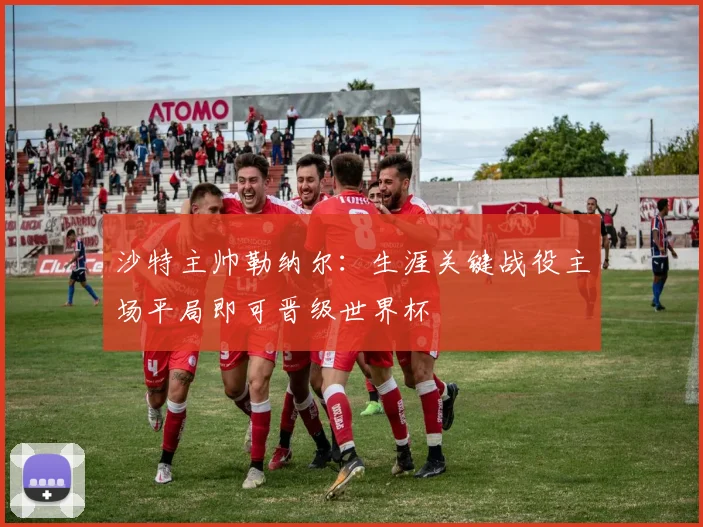 沙特主帅勒纳尔：生涯关键战役主场平局即可晋级世界杯