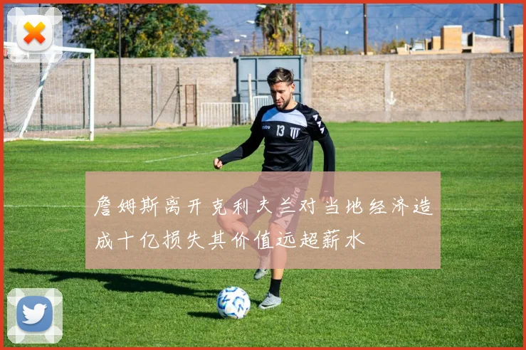 詹姆斯离开克利夫兰对当地经济造成十亿损失其价值远超薪水