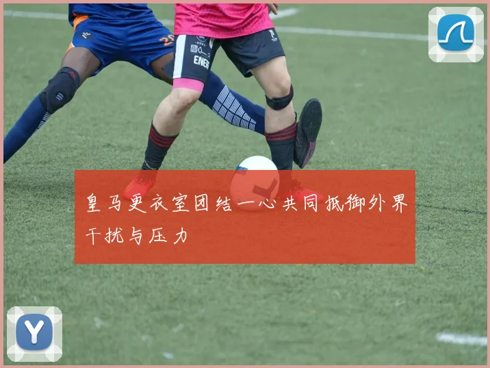 皇马更衣室团结一心共同抵御外界干扰与压力