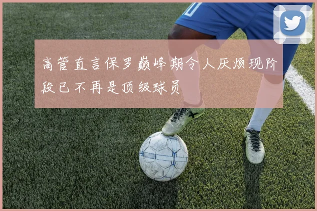 高管直言保罗巅峰期令人厌烦现阶段已不再是顶级球员